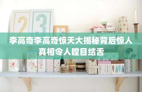 李高奇李高奇惊天大揭秘背后惊人真相令人瞠目结舌