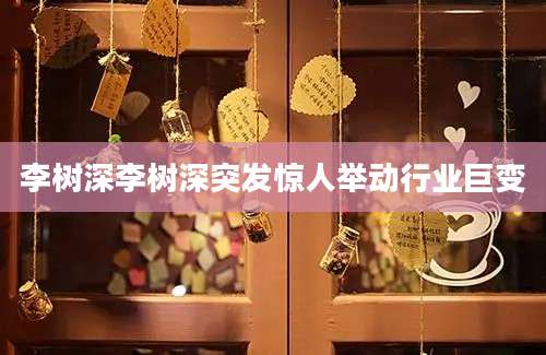 李树深李树深突发惊人举动行业巨变