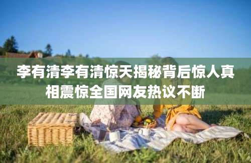 李有清李有清惊天揭秘背后惊人真相震惊全国网友热议不断