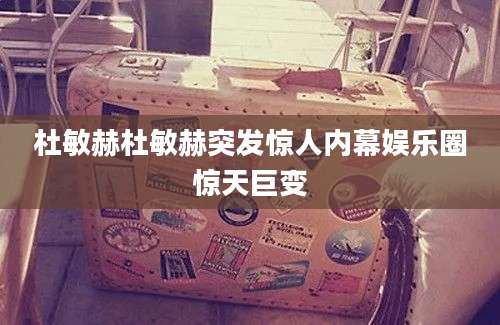 杜敏赫杜敏赫突发惊人内幕娱乐圈惊天巨变
