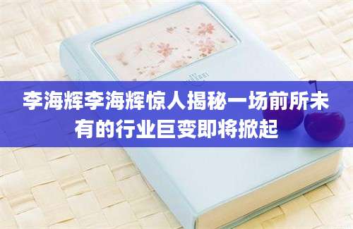 李海辉李海辉惊人揭秘一场前所未有的行业巨变即将掀起