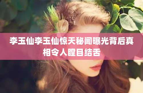 李玉仙李玉仙惊天秘闻曝光背后真相令人瞠目结舌