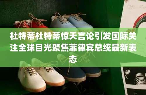 杜特蒂杜特蒂惊天言论引发国际关注全球目光聚焦菲律宾总统最新表态