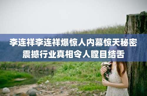 李连祥李连祥爆惊人内幕惊天秘密震撼行业真相令人瞠目结舌