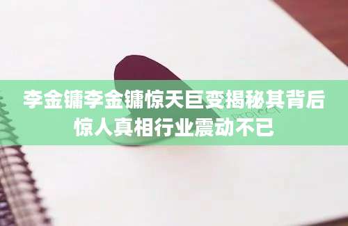 李金镛李金镛惊天巨变揭秘其背后惊人真相行业震动不已