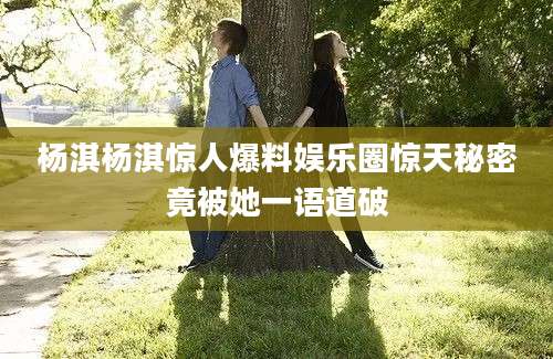 杨淇杨淇惊人爆料娱乐圈惊天秘密竟被她一语道破