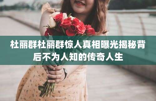 杜丽群杜丽群惊人真相曝光揭秘背后不为人知的传奇人生