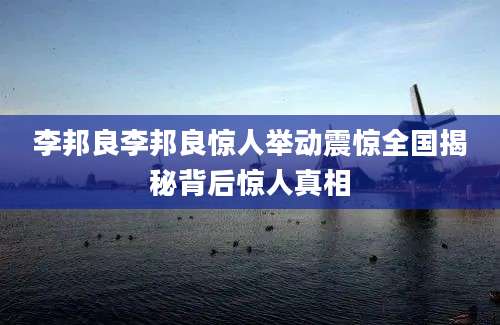李邦良李邦良惊人举动震惊全国揭秘背后惊人真相
