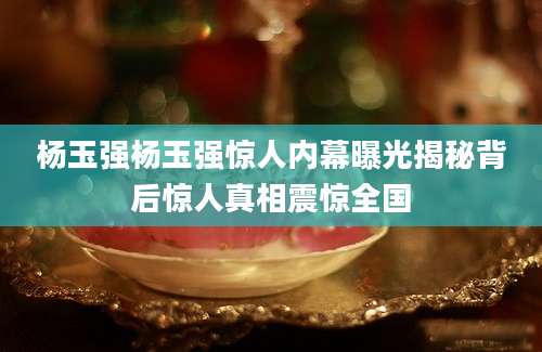 杨玉强杨玉强惊人内幕曝光揭秘背后惊人真相震惊全国