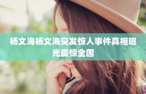 杨文海杨文海突发惊人事件真相曝光震惊全国