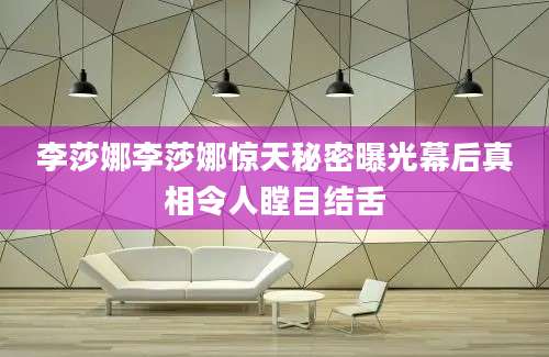 李莎娜李莎娜惊天秘密曝光幕后真相令人瞠目结舌