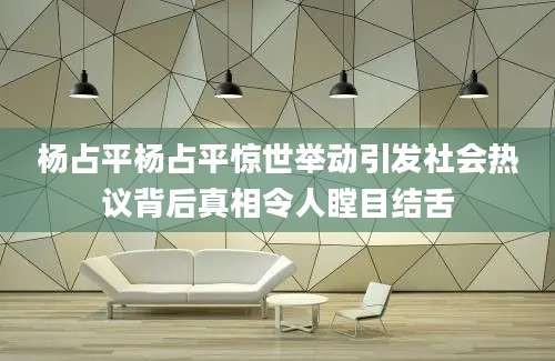 杨占平杨占平惊世举动引发社会热议背后真相令人瞠目结舌