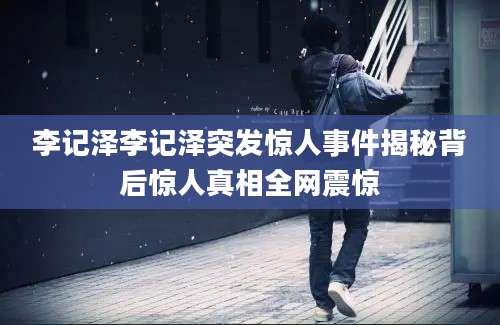 李记泽李记泽突发惊人事件揭秘背后惊人真相全网震惊