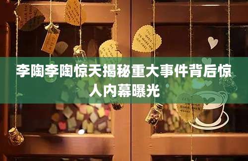 李陶李陶惊天揭秘重大事件背后惊人内幕曝光