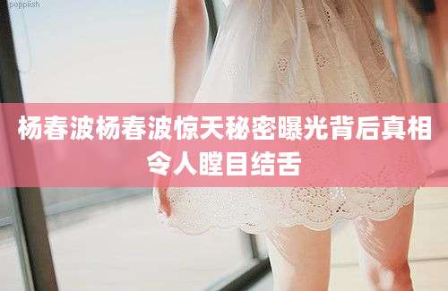 杨春波杨春波惊天秘密曝光背后真相令人瞠目结舌