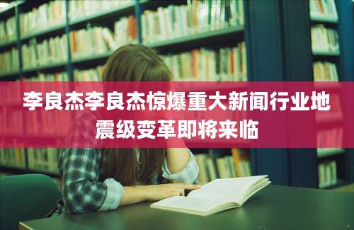 李良杰李良杰惊爆重大新闻行业地震级变革即将来临