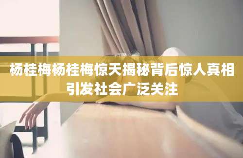 杨桂梅杨桂梅惊天揭秘背后惊人真相引发社会广泛关注
