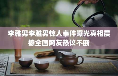 李雅男李雅男惊人事件曝光真相震撼全国网友热议不断