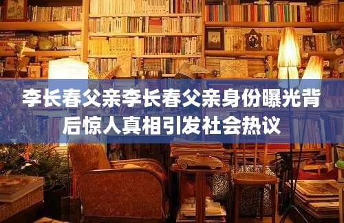 李长春父亲李长春父亲身份曝光背后惊人真相引发社会热议