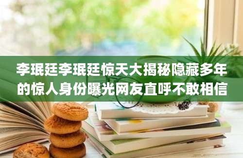 李珉廷李珉廷惊天大揭秘隐藏多年的惊人身份曝光网友直呼不敢相信