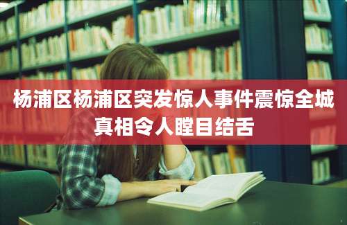 杨浦区杨浦区突发惊人事件震惊全城真相令人瞠目结舌