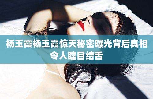 杨玉霞杨玉霞惊天秘密曝光背后真相令人瞠目结舌