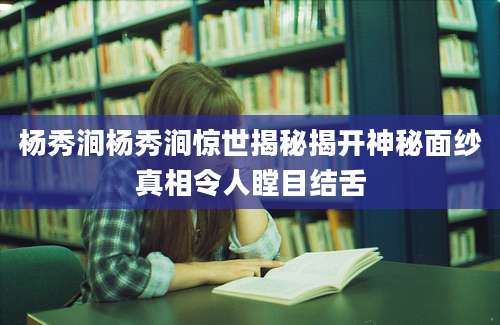 杨秀涧杨秀涧惊世揭秘揭开神秘面纱真相令人瞠目结舌