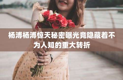 杨溥杨溥惊天秘密曝光竟隐藏着不为人知的重大转折