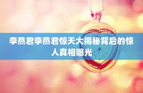 李燕君李燕君惊天大揭秘背后的惊人真相曝光