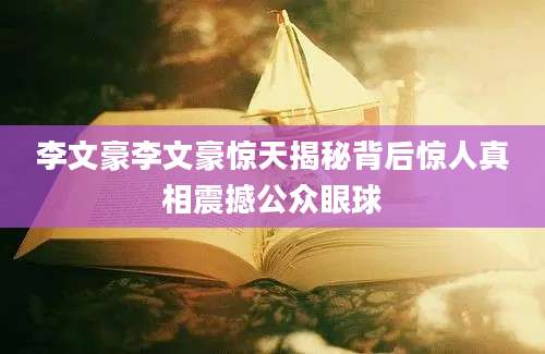 李文豪李文豪惊天揭秘背后惊人真相震撼公众眼球