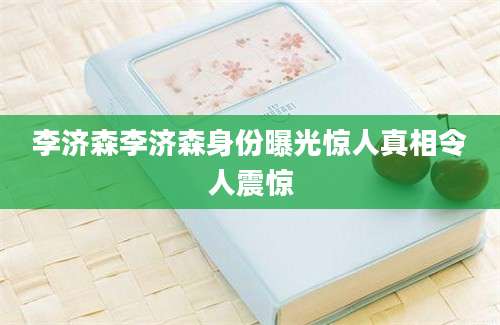 李济森李济森身份曝光惊人真相令人震惊