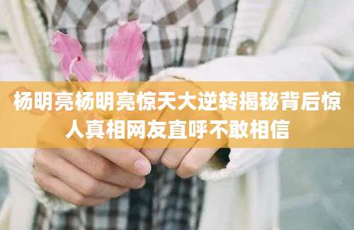 杨明亮杨明亮惊天大逆转揭秘背后惊人真相网友直呼不敢相信