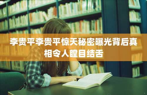 李贵平李贵平惊天秘密曝光背后真相令人瞠目结舌
