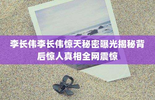 李长伟李长伟惊天秘密曝光揭秘背后惊人真相全网震惊