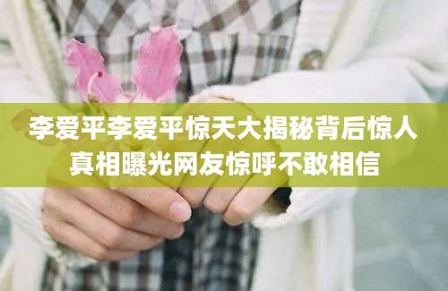 李爱平李爱平惊天大揭秘背后惊人真相曝光网友惊呼不敢相信