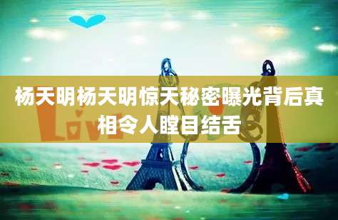 杨天明杨天明惊天秘密曝光背后真相令人瞠目结舌