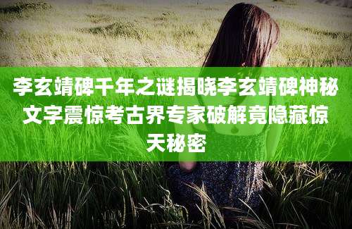 李玄靖碑千年之谜揭晓李玄靖碑神秘文字震惊考古界专家破解竟隐藏惊天秘密