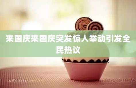 来国庆来国庆突发惊人举动引发全民热议