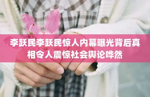 李跃民李跃民惊人内幕曝光背后真相令人震惊社会舆论哗然
