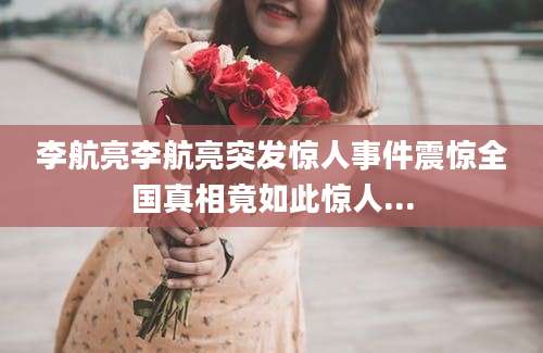 李航亮李航亮突发惊人事件震惊全国真相竟如此惊人...