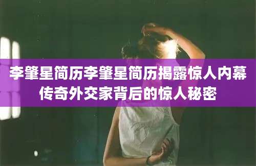 李肇星简历李肇星简历揭露惊人内幕传奇外交家背后的惊人秘密