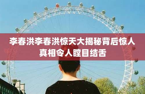 李春洪李春洪惊天大揭秘背后惊人真相令人瞠目结舌