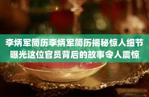 李炳军简历李炳军简历揭秘惊人细节曝光这位官员背后的故事令人震惊