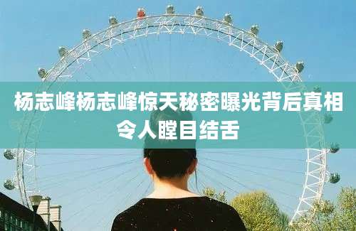 杨志峰杨志峰惊天秘密曝光背后真相令人瞠目结舌