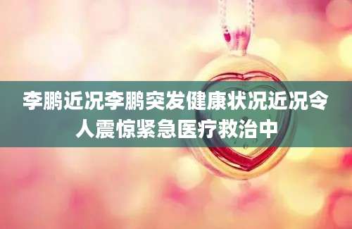 李鹏近况李鹏突发健康状况近况令人震惊紧急医疗救治中