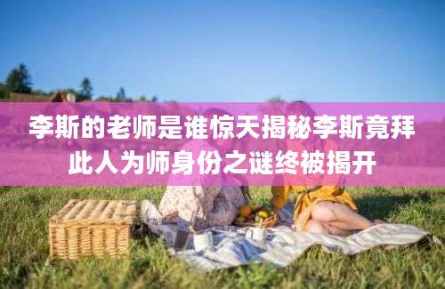 李斯的老师是谁惊天揭秘李斯竟拜此人为师身份之谜终被揭开
