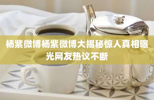 杨紫微博杨紫微博大揭秘惊人真相曝光网友热议不断