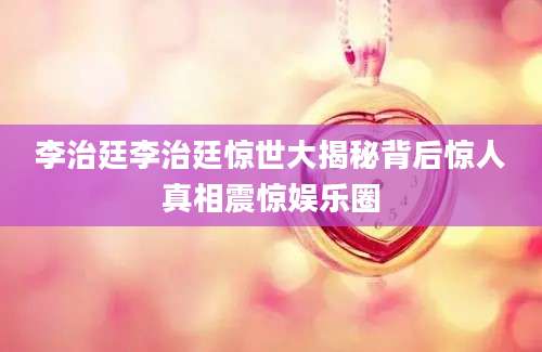李治廷李治廷惊世大揭秘背后惊人真相震惊娱乐圈