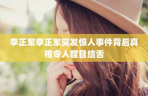 李正军李正军突发惊人事件背后真相令人瞠目结舌