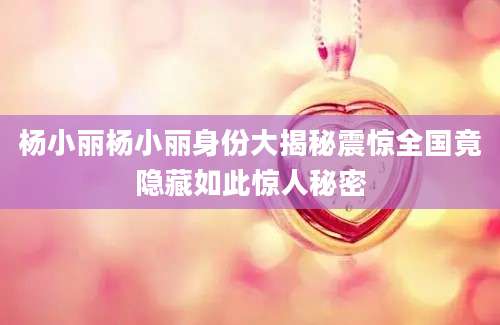 杨小丽杨小丽身份大揭秘震惊全国竟隐藏如此惊人秘密